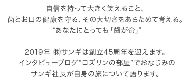 自信を持って大きく笑えること、歯とお口の健康を守る、その大切さをあらためて考える。“あなたにとっても「歯が命」”2019年 ㈱サンギは創立45周年を迎えます。インタビューブログ“ロズリンの部屋”でおなじみのサンギ社長が自身の旅について語ります。