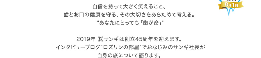 自信を持って大きく笑えること、歯とお口の健康を守る、その大切さをあらためて考える。“あなたにとっても「歯が命」”2019年 ㈱サンギは創立45周年を迎えます。インタビューブログ“ロズリンの部屋”でおなじみのサンギ社長が自身の旅について語ります。