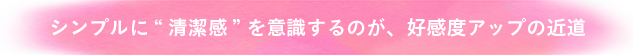 シンプルに清潔感を意識するのが、好感度アップの近道