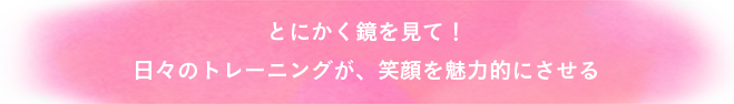 とにかく鏡を見て！日々のトレーニングが、笑顔を魅力的にさせる