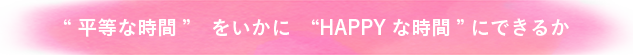 平等な時間をいかにhappyな時間にできるか