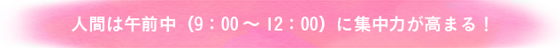 人間は午前中(9：00~12：00)に集中力が高まる！
