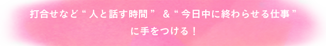 打合せなど人と話す時間＆今日中に終わらせる仕事に手をつける！