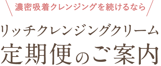 濃密吸着クレンジングを続けるなら リッチクレンジングクリーム定期便のご案内