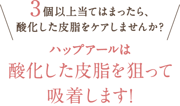 　3個以上当てはまったら、酸化した皮脂をケアしませんか？ハップアールは酸化した皮脂を狙って吸着します！