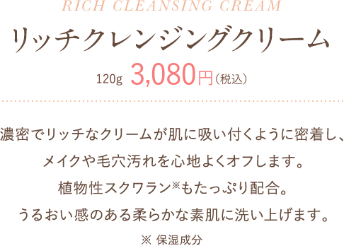 リッチクレンジングクリーム 120g 3,080円(税込) 濃密でリッチなクリームが肌に吸い付くように密着し、メイクや毛穴汚れを心地よくオフします。植物性スクワランもたっぷり配合。うるおい感のある柔らかな素肌に洗い上げます。