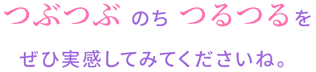 つぶつぶ のち つるつるをぜひ実感してみてくださいね。