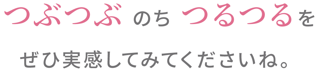 つぶつぶ のち つるつるをぜひ実感してみてくださいね。