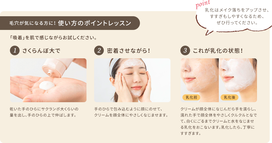 毛穴が気になる方に！使い方のポイントレッスン 「吸着」を肌で感じながらお試しください。 1.さくらんぼ大で 乾いた手のひらにサクランボ大くらいの量を出し、手のひらの上で伸ばします。 2.密着させながら！ 手のひらで包み込むように顔にのせて、クリームを顔全体にやさしくなじませます。 3.これが乳化の状態！ クリームが顔全体になじんだら手を濡らし、濡れた手で顔全体をやさしくクルクルとなでて、白くにごるまでクリームと水をなじませる乳化をおこないます。乳化したら、丁寧にすすぎます。 point 乳化はメイク落ちをアップさせ、すすぎもしやすくなるため、ぜひ行ってください。