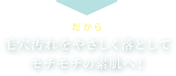 だから 毛穴汚れをやさしく落として モチモチの素肌へ！