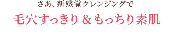 さあ、新感覚クレンジングで 毛穴すっきり&もっちり素肌