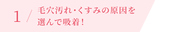 1 / 毛穴汚れ・くすみの原因を 選んで吸着！