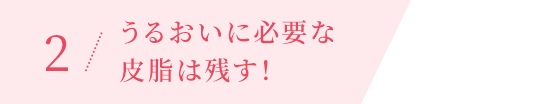 2 / うるおいに必要な皮脂は残す！