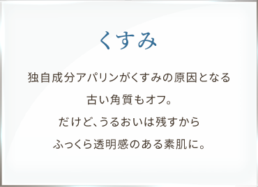 くすみ 独自成分アパリンがくすみの原因となる古い角質もオフ。だけど、うるおいは残すからふっくら透明感のある素肌に。