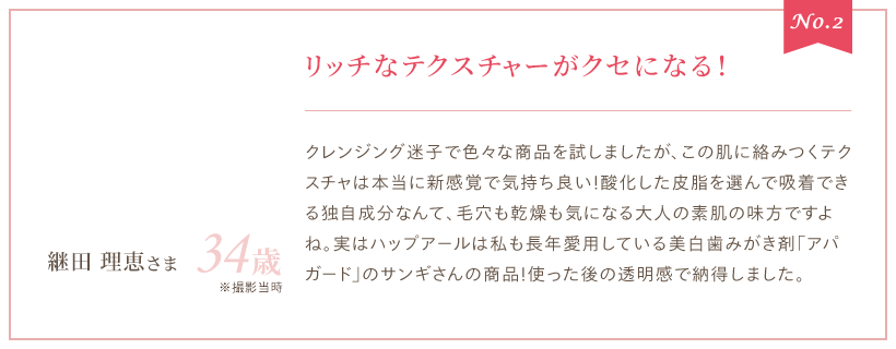 No.2 リッチなテクスチャーがクセになる！ クレンジング迷子で色々な商品を試しましたが、この肌に絡みつくテクスチャは本当に新感覚で気持ち良い！酸化した皮脂を選んで吸着できる独自成分なんて、毛穴も乾燥も気になる大人の素肌の味方ですよね。実はハップアールは私も長年愛用している美白歯みがき剤「アパガード」のサンギさんの商品！使った後の透明感で納得しました。