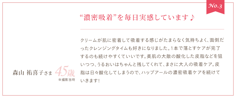 No.3 “濃密吸着”を毎日実感しています♪ クリームが肌に密着して吸着する感じがたまらなく気持ちよく、面倒だったクレンジングタイムも好きになりました。1本で落とすケアが完了するのも続けやすくていいです。美肌の大敵の酸化した皮脂などを狙いつつ、うるおいはちゃんと残してくれて、まさに大人の吸着ケア。皮脂は日々酸化してしまうので、ハップアールの濃密吸着ケアを続けていきます！