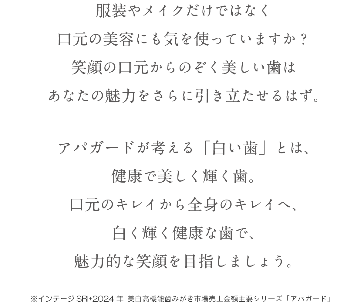 服装やメイクだけではなく口元の美容にも気を使っていますか?笑顔の口元からのぞく美しい歯はあなたの魅力をさらに引き立たせるはず。アパガードが考える「白い歯」とは、健康で美しく輝く歯。口元のキレイから全身のキレイへ、白く輝く健康な歯で、魅力的な笑顔を目指しましょう。