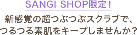 SANGI SHOP限定！新感覚の超つぶつぶスクラブで、つるつる素肌をキープしませんか？