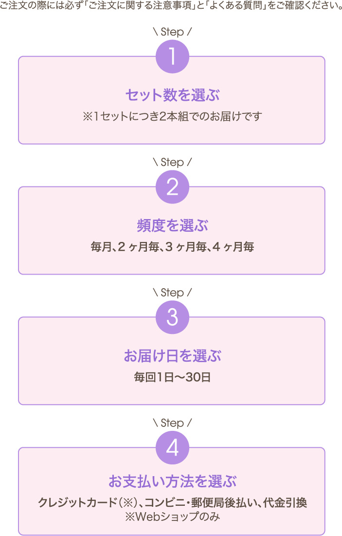 ご注文の際には必ず「ご注文に関する注意事項」と「よくある質問」をご確認ください。Step1 セット数を選ぶ ※1セットにつき 2本組でのお届けです Step2 頻度を選ぶ 毎月、2ヶ月毎、3ヶ月毎、4ヶ月毎 Step3 お届け日を選ぶ 毎回1日〜30日 Step4 お支払い方法を選ぶ クレジットカード（※）、コンビニ・郵便局後払い、代金引換※Webショップのみ
