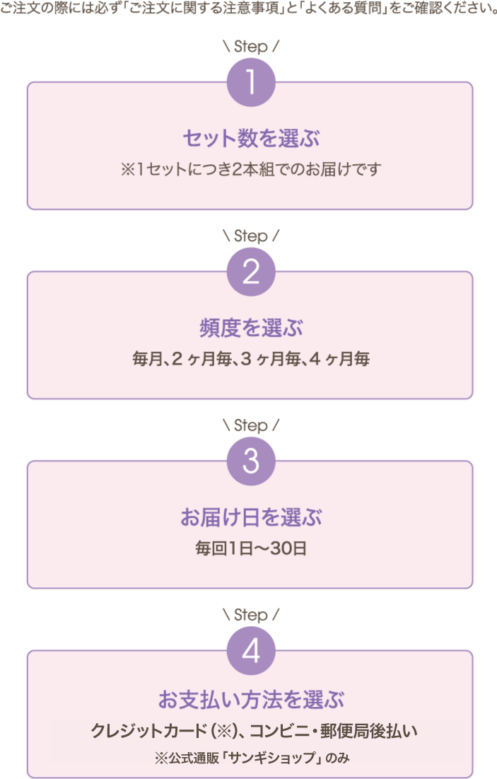 ご注文の際には必ず「ご注文に関する注意事項」と「よくある質問」をご確認ください。Step1 セット数を選ぶ ※1セットにつき 2本組でのお届けです Step2 頻度を選ぶ 毎月、2ヶ月毎、3ヶ月毎、4ヶ月毎 Step3 お届け日を選ぶ 毎回1日〜30日 Step4 お支払い方法を選ぶ クレジットカード（※）、コンビニ・郵便局後払い、代金引換※Webショップのみ