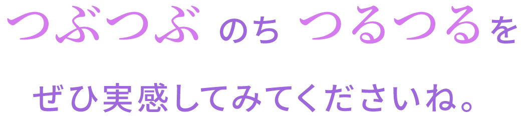 つぶつぶ のち つるつるをぜひ実感してみてくださいね。