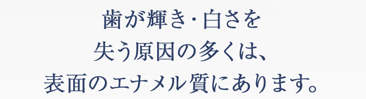 歯が輝き・白さを失う原因の多くは、表面のエナメル質にあります。